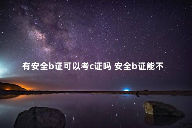 有安全b证可以考c证吗 安全b证能不能当安全c证用